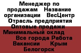 Менеджер по продажам › Название организации ­ ВесЦентр › Отрасль предприятия ­ Оптовые продажи › Минимальный оклад ­ 30 000 - Все города Работа » Вакансии   . Крым,Белогорск